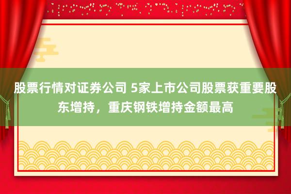 股票行情对证券公司 5家上市公司股票获重要股东增持，重庆钢铁增持金额最高