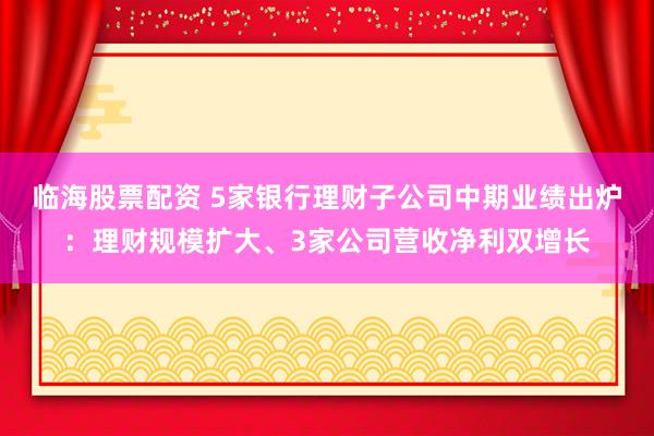 临海股票配资 5家银行理财子公司中期业绩出炉：理财规模扩大、3家公司营收净利双增长