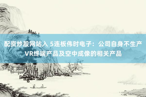 配资炒股网站入 5连板伟时电子：公司自身不生产VR终端产品及空中成像的相关产品