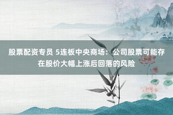股票配资专员 5连板中央商场：公司股票可能存在股价大幅上涨后回落的风险