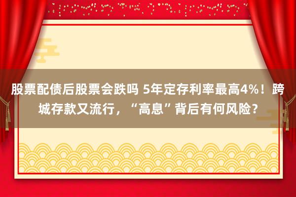 股票配债后股票会跌吗 5年定存利率最高4%！跨城存款又流行，“高息”背后有何风险？