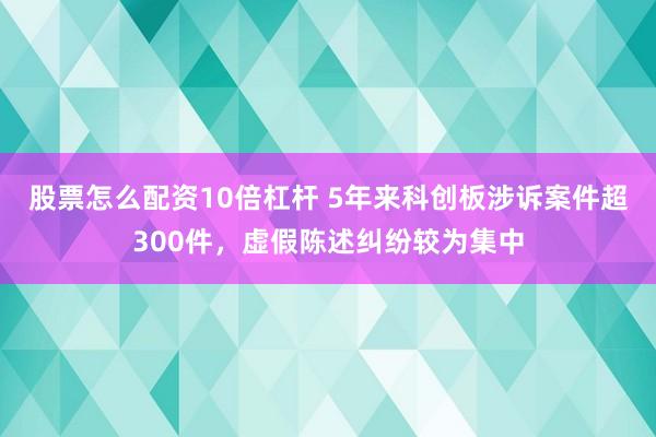股票怎么配资10倍杠杆 5年来科创板涉诉案件超300件，虚假陈述纠纷较为集中