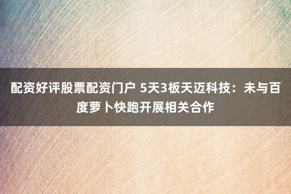 配资好评股票配资门户 5天3板天迈科技：未与百度萝卜快跑开展相关合作