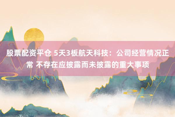 股票配资平仓 5天3板航天科技：公司经营情况正常 不存在应披露而未披露的重大事项