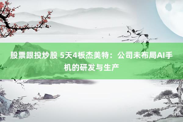 股票跟投炒股 5天4板杰美特：公司未布局AI手机的研发与生产