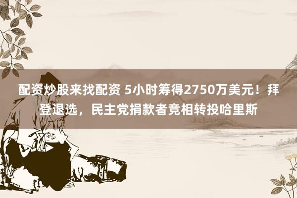 配资炒股来找配资 5小时筹得2750万美元！拜登退选，民主党捐款者竞相转投哈里斯