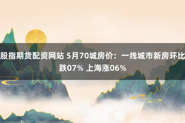 股指期货配资网站 5月70城房价：一线城市新房环比跌07% 上海涨06%