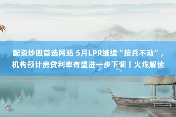 配资炒股首选网站 5月LPR继续“按兵不动”，机构预计房贷利率有望进一步下调丨火线解读