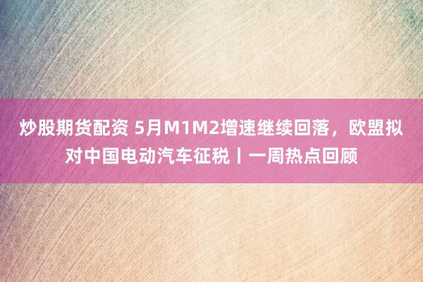 炒股期货配资 5月M1M2增速继续回落，欧盟拟对中国电动汽车征税丨一周热点回顾