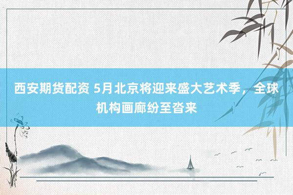 西安期货配资 5月北京将迎来盛大艺术季，全球机构画廊纷至沓来