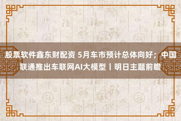 股票软件鑫东财配资 5月车市预计总体向好；中国联通推出车联网AI大模型丨明日主题前瞻