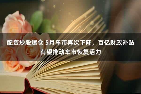 配资炒股爆仓 5月车市再次下降，百亿财政补贴有望推动车市恢复活力