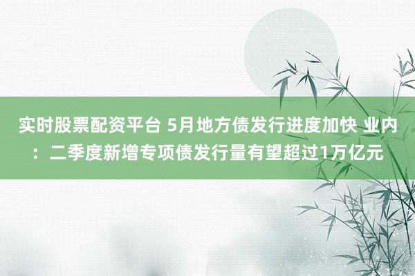 实时股票配资平台 5月地方债发行进度加快 业内:二季度新增专项债发行量有望超过1万亿元