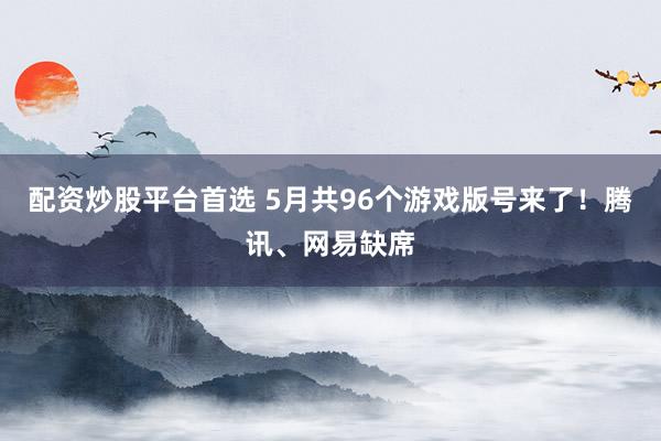 配资炒股平台首选 5月共96个游戏版号来了！腾讯、网易缺席