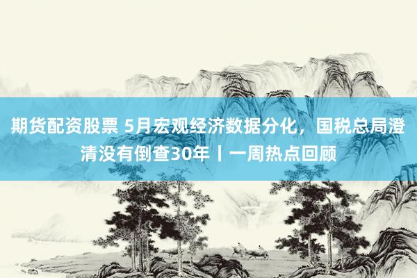 期货配资股票 5月宏观经济数据分化，国税总局澄清没有倒查30年丨一周热点回顾