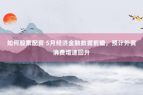 如何股票配资 5月经济金融数据前瞻，预计外贸消费增速回升