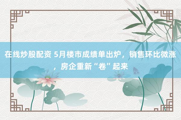 在线炒股配资 5月楼市成绩单出炉，销售环比微涨，房企重新“卷”起来