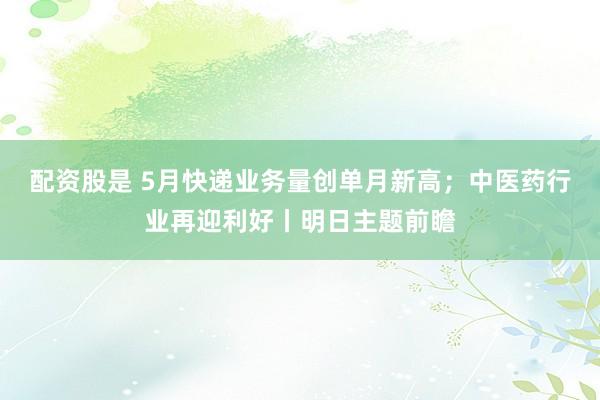 配资股是 5月快递业务量创单月新高；中医药行业再迎利好丨明日主题前瞻