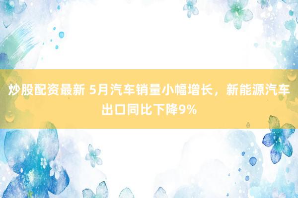 炒股配资最新 5月汽车销量小幅增长，新能源汽车出口同比下降9%