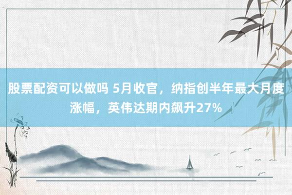 股票配资可以做吗 5月收官，纳指创半年最大月度涨幅，英伟达期内飙升27%