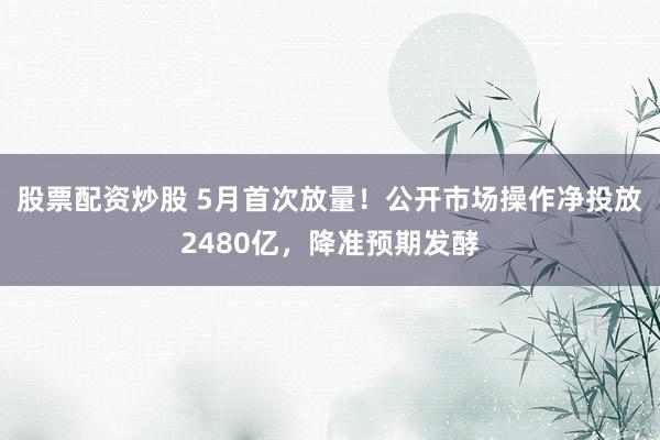 股票配资炒股 5月首次放量！公开市场操作净投放2480亿，降准预期发酵