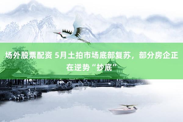 场外股票配资 5月土拍市场底部复苏，部分房企正在逆势“抄底”