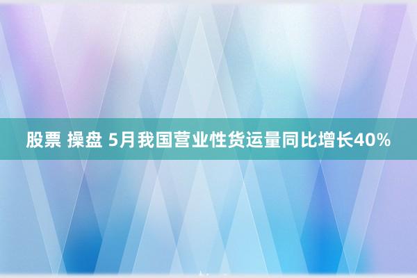 股票 操盘 5月我国营业性货运量同比增长40%