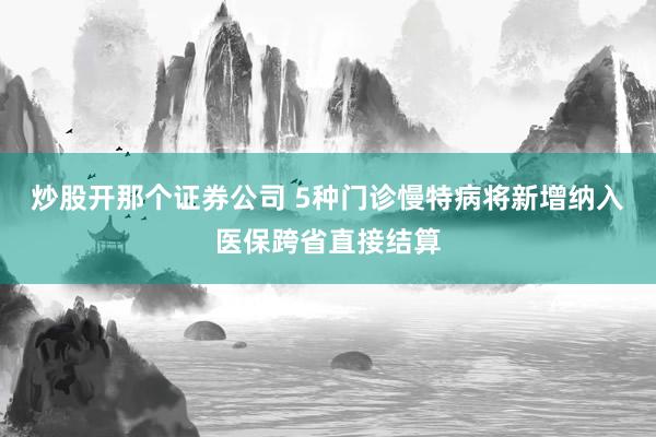 炒股开那个证券公司 5种门诊慢特病将新增纳入医保跨省直接结算