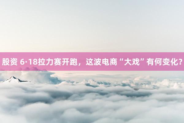 股资 6·18拉力赛开跑，这波电商“大戏”有何变化？