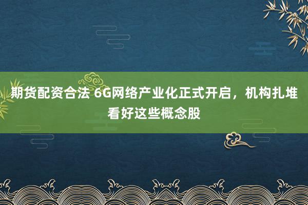 期货配资合法 6G网络产业化正式开启，机构扎堆看好这些概念股