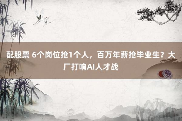 配股票 6个岗位抢1个人，百万年薪抢毕业生？大厂打响AI人才战