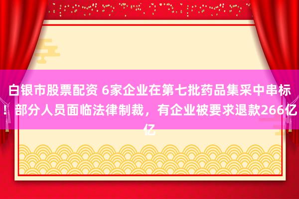 白银市股票配资 6家企业在第七批药品集采中串标！部分人员面临法律制裁，有企业被要求退款266亿