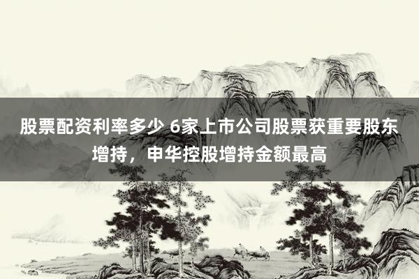 股票配资利率多少 6家上市公司股票获重要股东增持，申华控股增持金额最高