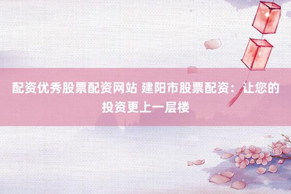 配资优秀股票配资网站 建阳市股票配资：让您的投资更上一层楼