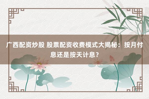广西配资炒股 股票配资收费模式大揭秘：按月付息还是按天计息？