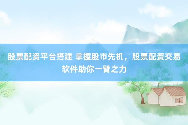 股票配资平台搭建 掌握股市先机，股票配资交易软件助你一臂之力