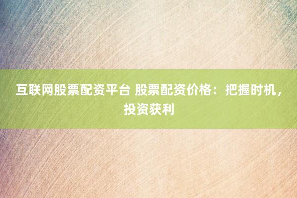 互联网股票配资平台 股票配资价格：把握时机，投资获利