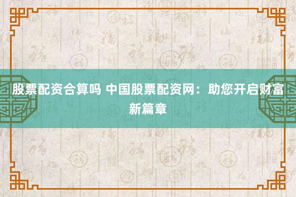 股票配资合算吗 中国股票配资网：助您开启财富新篇章