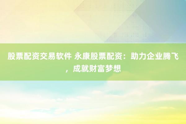 股票配资交易软件 永康股票配资：助力企业腾飞，成就财富梦想