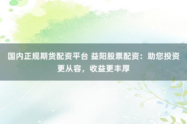 国内正规期货配资平台 益阳股票配资：助您投资更从容，收益更丰厚