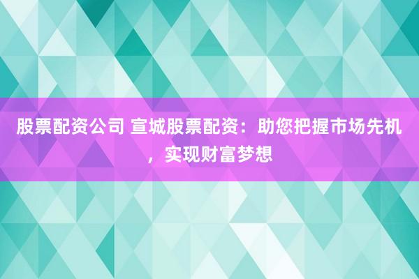 股票配资公司 宣城股票配资：助您把握市场先机，实现财富梦想