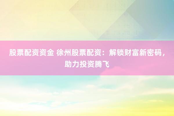 股票配资资金 徐州股票配资：解锁财富新密码，助力投资腾飞