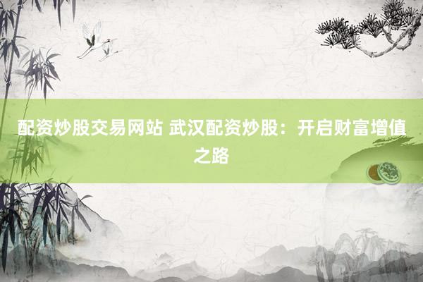 配资炒股交易网站 武汉配资炒股：开启财富增值之路