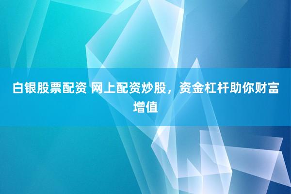 白银股票配资 网上配资炒股，资金杠杆助你财富增值