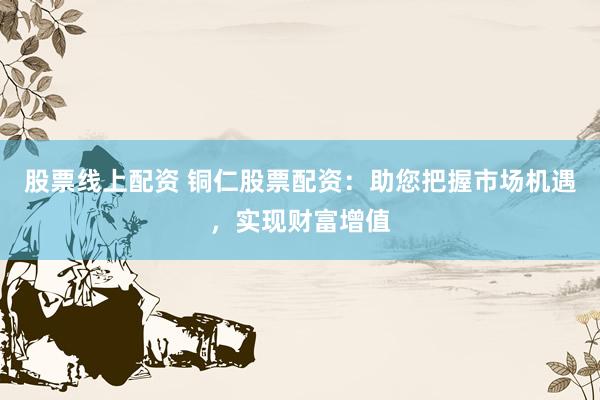 股票线上配资 铜仁股票配资：助您把握市场机遇，实现财富增值