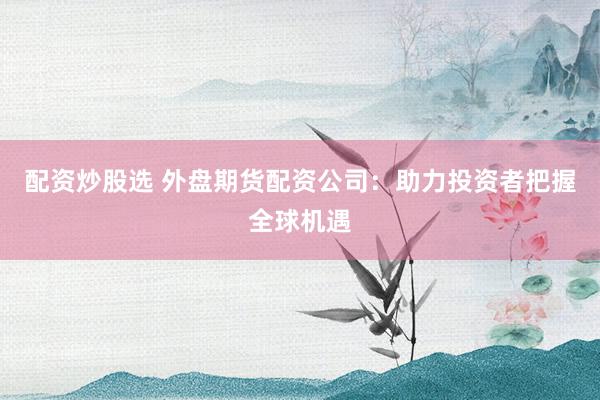 配资炒股选 外盘期货配资公司：助力投资者把握全球机遇