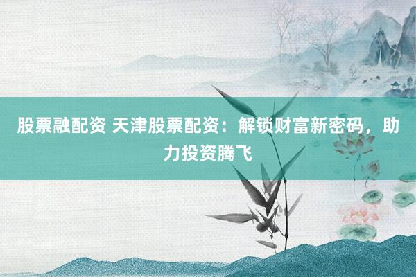 股票融配资 天津股票配资：解锁财富新密码，助力投资腾飞