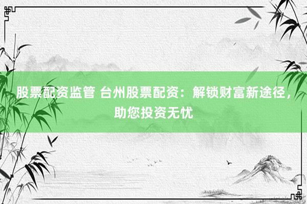 股票配资监管 台州股票配资：解锁财富新途径，助您投资无忧