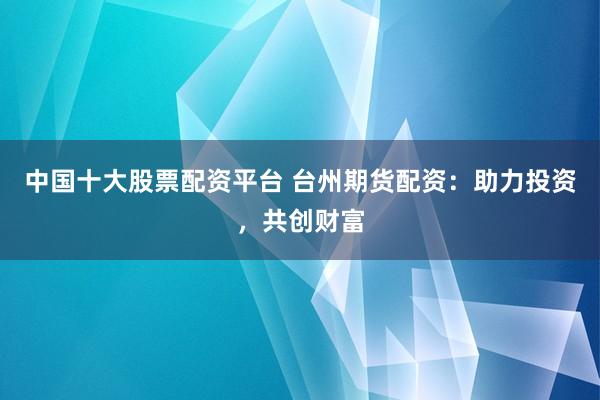 中国十大股票配资平台 台州期货配资：助力投资，共创财富
