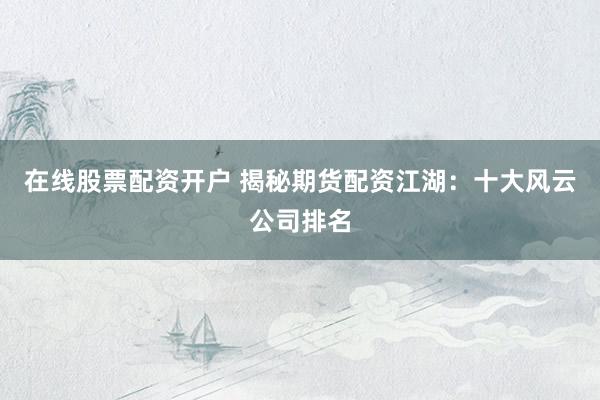 在线股票配资开户 揭秘期货配资江湖：十大风云公司排名